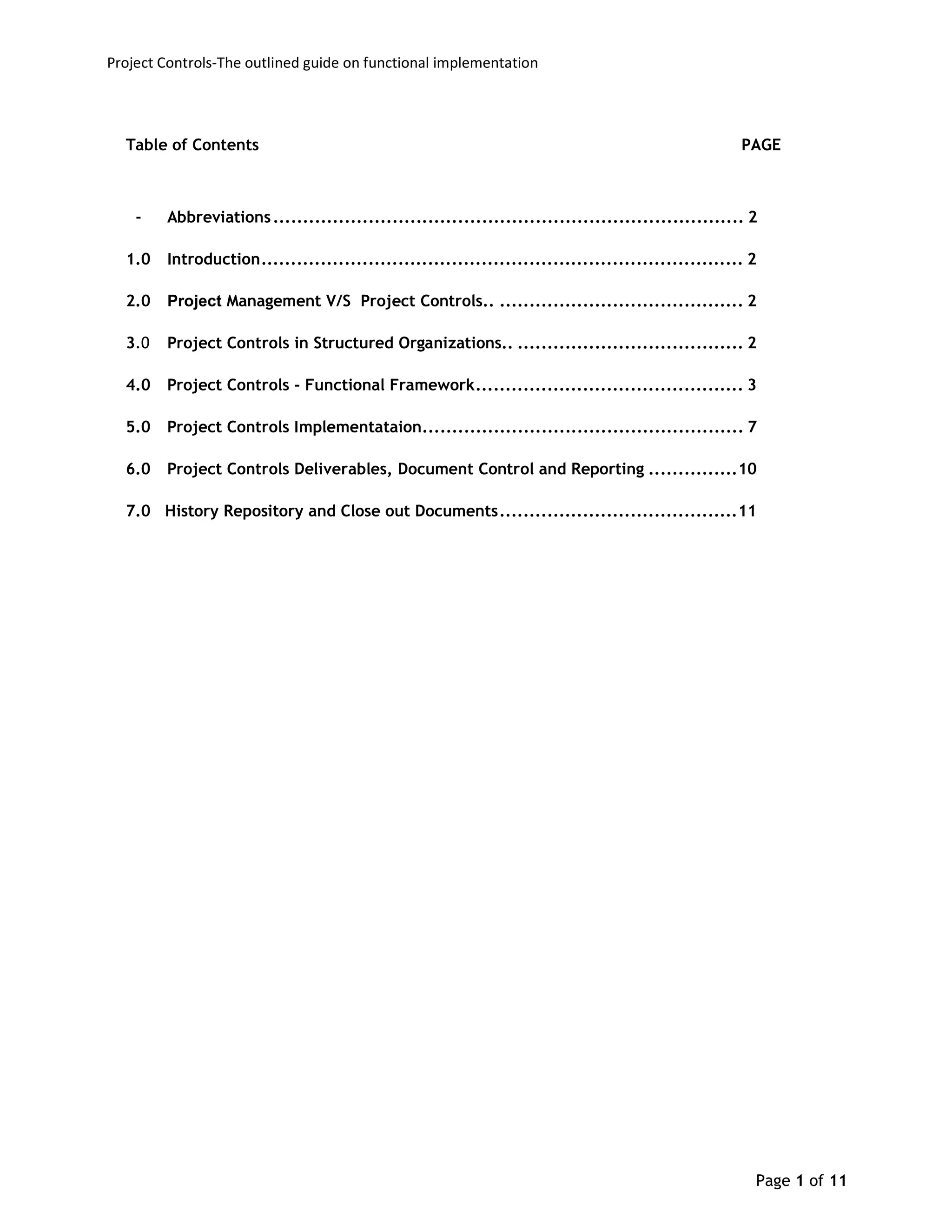 Project Controls-The outlined guide on functional implementation
Page 1 of 11
Table of Contents PAGE
- Abbreviations............................................................................... 2
1.0 Introduction................................................................................. 2
2.0 Project Management V/S Project Controls.. ......................................... 2
3.0 Project Controls in Structured Organizations.. ...................................... 2
4.0 Project Controls - Functional Framework............................................. 3
5.0 Project Controls Implementataion...................................................... 7
6.0 Project Controls Deliverables, Document Control and Reporting ...............10
7.0 History Repository and Close out Documents........................................11
 