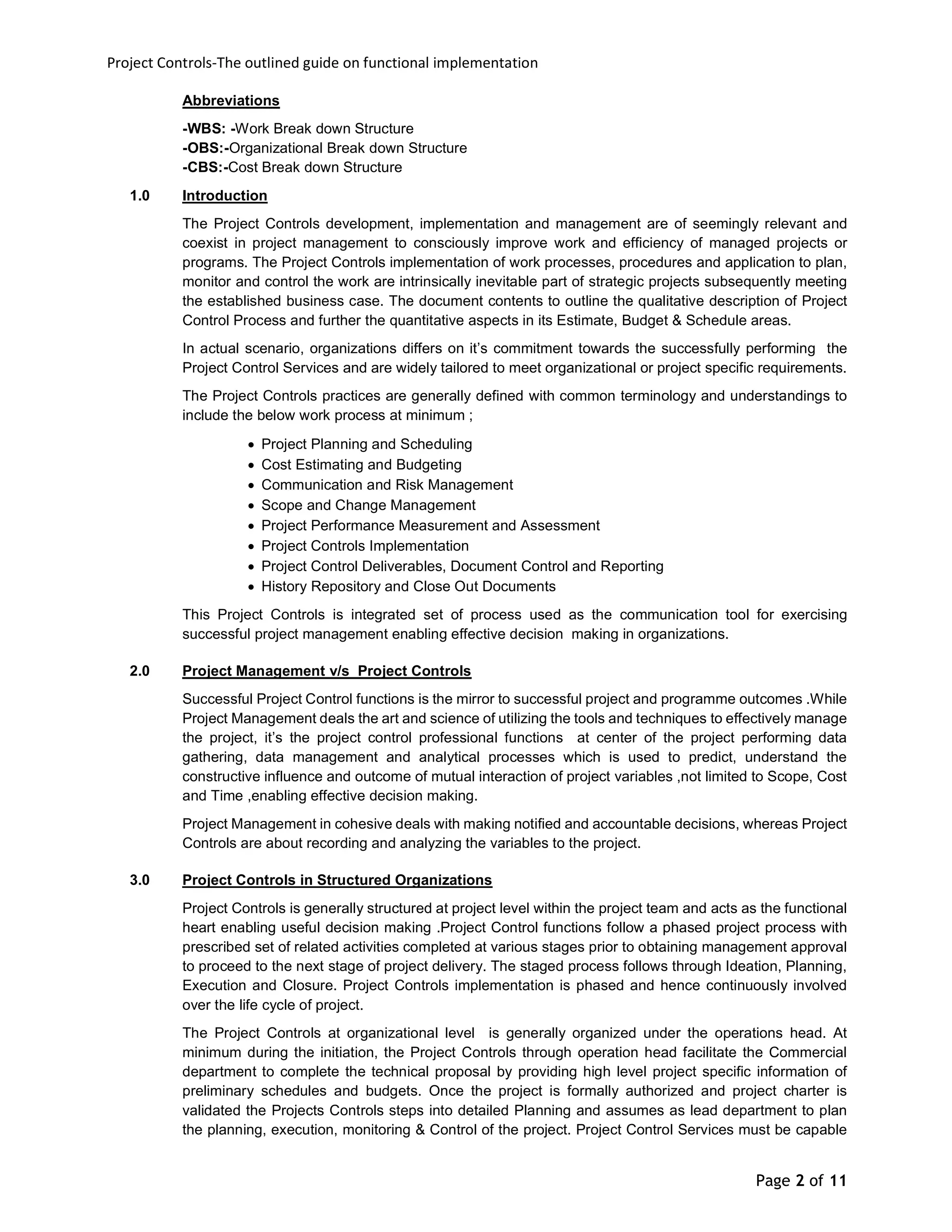 Project Controls-The outlined guide on functional implementation
Page 2 of 11
Abbreviations
-WBS: -Work Break down Structure
-OBS:-Organizational Break down Structure
-CBS:-Cost Break down Structure
1.0 Introduction
The Project Controls development, implementation and management are of seemingly relevant and
coexist in project management to consciously improve work and efficiency of managed projects or
programs. The Project Controls implementation of work processes, procedures and application to plan,
monitor and control the work are intrinsically inevitable part of strategic projects subsequently meeting
the established business case. The document contents to outline the qualitative description of Project
Control Process and further the quantitative aspects in its Estimate, Budget & Schedule areas.
In actual scenario, organizations differs on it’s commitment towards the successfully performing the
Project Control Services and are widely tailored to meet organizational or project specific requirements.
The Project Controls practices are generally defined with common terminology and understandings to
include the below work process at minimum ;
 Project Planning and Scheduling
 Cost Estimating and Budgeting
 Communication and Risk Management
 Scope and Change Management
 Project Performance Measurement and Assessment
 Project Controls Implementation
 Project Control Deliverables, Document Control and Reporting
 History Repository and Close Out Documents
This Project Controls is integrated set of process used as the communication tool for exercising
successful project management enabling effective decision making in organizations.
2.0 Project Management v/s Project Controls
Successful Project Control functions is the mirror to successful project and programme outcomes .While
Project Management deals the art and science of utilizing the tools and techniques to effectively manage
the project, it’s the project control professional functions at center of the project performing data
gathering, data management and analytical processes which is used to predict, understand the
constructive influence and outcome of mutual interaction of project variables ,not limited to Scope, Cost
and Time ,enabling effective decision making.
Project Management in cohesive deals with making notified and accountable decisions, whereas Project
Controls are about recording and analyzing the variables to the project.
3.0 Project Controls in Structured Organizations
Project Controls is generally structured at project level within the project team and acts as the functional
heart enabling useful decision making .Project Control functions follow a phased project process with
prescribed set of related activities completed at various stages prior to obtaining management approval
to proceed to the next stage of project delivery. The staged process follows through Ideation, Planning,
Execution and Closure. Project Controls implementation is phased and hence continuously involved
over the life cycle of project.
The Project Controls at organizational level is generally organized under the operations head. At
minimum during the initiation, the Project Controls through operation head facilitate the Commercial
department to complete the technical proposal by providing high level project specific information of
preliminary schedules and budgets. Once the project is formally authorized and project charter is
validated the Projects Controls steps into detailed Planning and assumes as lead department to plan
the planning, execution, monitoring & Control of the project. Project Control Services must be capable
 