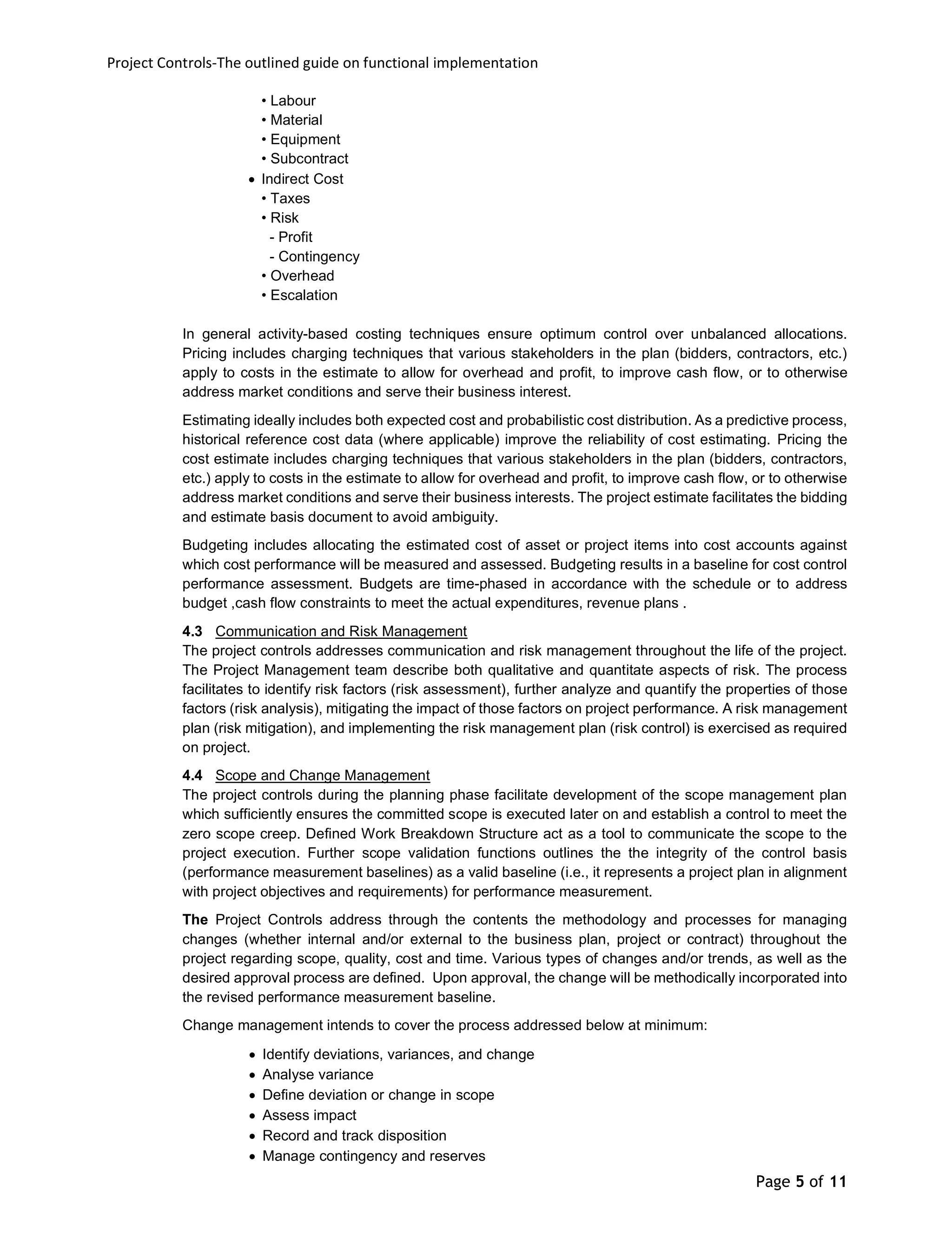 Project Controls-The outlined guide on functional implementation
Page 5 of 11
• Labour
• Material
• Equipment
• Subcontract
 Indirect Cost
• Taxes
• Risk
- Profit
- Contingency
• Overhead
• Escalation
In general activity-based costing techniques ensure optimum control over unbalanced allocations.
Pricing includes charging techniques that various stakeholders in the plan (bidders, contractors, etc.)
apply to costs in the estimate to allow for overhead and profit, to improve cash flow, or to otherwise
address market conditions and serve their business interest.
Estimating ideally includes both expected cost and probabilistic cost distribution. As a predictive process,
historical reference cost data (where applicable) improve the reliability of cost estimating. Pricing the
cost estimate includes charging techniques that various stakeholders in the plan (bidders, contractors,
etc.) apply to costs in the estimate to allow for overhead and profit, to improve cash flow, or to otherwise
address market conditions and serve their business interests. The project estimate facilitates the bidding
and estimate basis document to avoid ambiguity.
Budgeting includes allocating the estimated cost of asset or project items into cost accounts against
which cost performance will be measured and assessed. Budgeting results in a baseline for cost control
performance assessment. Budgets are time-phased in accordance with the schedule or to address
budget ,cash flow constraints to meet the actual expenditures, revenue plans .
4.3 Communication and Risk Management
The project controls addresses communication and risk management throughout the life of the project.
The Project Management team describe both qualitative and quantitate aspects of risk. The process
facilitates to identify risk factors (risk assessment), further analyze and quantify the properties of those
factors (risk analysis), mitigating the impact of those factors on project performance. A risk management
plan (risk mitigation), and implementing the risk management plan (risk control) is exercised as required
on project.
4.4 Scope and Change Management
The project controls during the planning phase facilitate development of the scope management plan
which sufficiently ensures the committed scope is executed later on and establish a control to meet the
zero scope creep. Defined Work Breakdown Structure act as a tool to communicate the scope to the
project execution. Further scope validation functions outlines the the integrity of the control basis
(performance measurement baselines) as a valid baseline (i.e., it represents a project plan in alignment
with project objectives and requirements) for performance measurement.
The Project Controls address through the contents the methodology and processes for managing
changes (whether internal and/or external to the business plan, project or contract) throughout the
project regarding scope, quality, cost and time. Various types of changes and/or trends, as well as the
desired approval process are defined. Upon approval, the change will be methodically incorporated into
the revised performance measurement baseline.
Change management intends to cover the process addressed below at minimum:
 Identify deviations, variances, and change
 Analyse variance
 Define deviation or change in scope
 Assess impact
 Record and track disposition
 Manage contingency and reserves
 