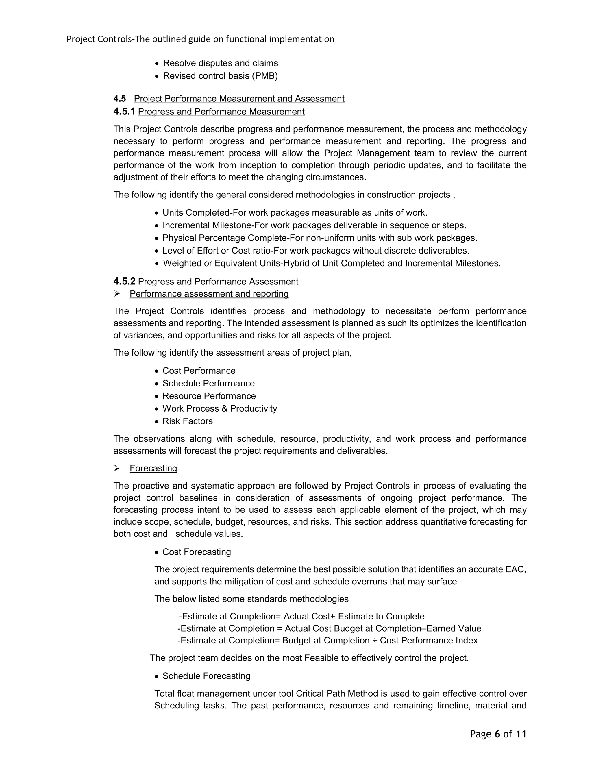 Project Controls-The outlined guide on functional implementation
Page 6 of 11
 Resolve disputes and claims
 Revised control basis (PMB)
4.5 Project Performance Measurement and Assessment
4.5.1 Progress and Performance Measurement
This Project Controls describe progress and performance measurement, the process and methodology
necessary to perform progress and performance measurement and reporting. The progress and
performance measurement process will allow the Project Management team to review the current
performance of the work from inception to completion through periodic updates, and to facilitate the
adjustment of their efforts to meet the changing circumstances.
The following identify the general considered methodologies in construction projects ,
 Units Completed-For work packages measurable as units of work.
 Incremental Milestone-For work packages deliverable in sequence or steps.
 Physical Percentage Complete-For non-uniform units with sub work packages.
 Level of Effort or Cost ratio-For work packages without discrete deliverables.
 Weighted or Equivalent Units-Hybrid of Unit Completed and Incremental Milestones.
4.5.2 Progress and Performance Assessment
 Performance assessment and reporting
The Project Controls identifies process and methodology to necessitate perform performance
assessments and reporting. The intended assessment is planned as such its optimizes the identification
of variances, and opportunities and risks for all aspects of the project.
The following identify the assessment areas of project plan,
 Cost Performance
 Schedule Performance
 Resource Performance
 Work Process & Productivity
 Risk Factors
The observations along with schedule, resource, productivity, and work process and performance
assessments will forecast the project requirements and deliverables.
 Forecasting
The proactive and systematic approach are followed by Project Controls in process of evaluating the
project control baselines in consideration of assessments of ongoing project performance. The
forecasting process intent to be used to assess each applicable element of the project, which may
include scope, schedule, budget, resources, and risks. This section address quantitative forecasting for
both cost and schedule values.
 Cost Forecasting
The project requirements determine the best possible solution that identifies an accurate EAC,
and supports the mitigation of cost and schedule overruns that may surface
The below listed some standards methodologies
-Estimate at Completion= Actual Cost+ Estimate to Complete
-Estimate at Completion = Actual Cost Budget at Completion–Earned Value
-Estimate at Completion= Budget at Completion ÷ Cost Performance Index
The project team decides on the most Feasible to effectively control the project.
 Schedule Forecasting
Total float management under tool Critical Path Method is used to gain effective control over
Scheduling tasks. The past performance, resources and remaining timeline, material and
 