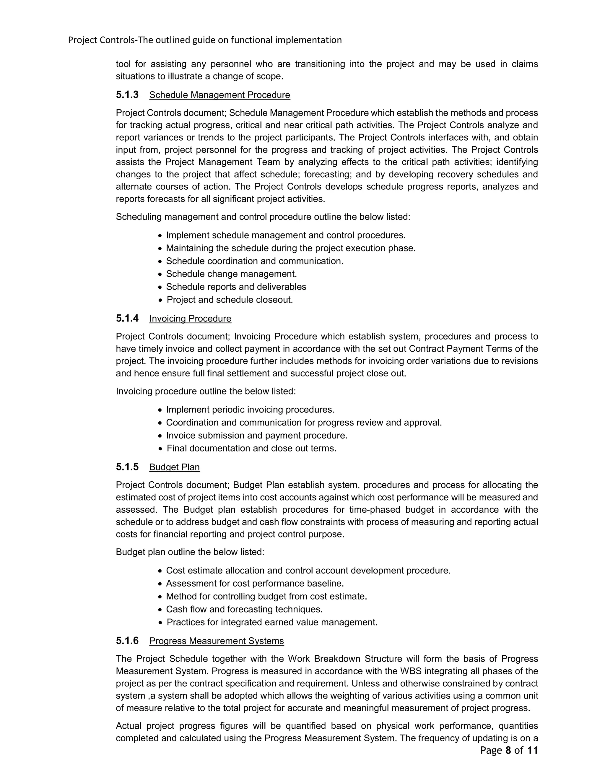 Project Controls-The outlined guide on functional implementation
Page 8 of 11
tool for assisting any personnel who are transitioning into the project and may be used in claims
situations to illustrate a change of scope.
5.1.3 Schedule Management Procedure
Project Controls document; Schedule Management Procedure which establish the methods and process
for tracking actual progress, critical and near critical path activities. The Project Controls analyze and
report variances or trends to the project participants. The Project Controls interfaces with, and obtain
input from, project personnel for the progress and tracking of project activities. The Project Controls
assists the Project Management Team by analyzing effects to the critical path activities; identifying
changes to the project that affect schedule; forecasting; and by developing recovery schedules and
alternate courses of action. The Project Controls develops schedule progress reports, analyzes and
reports forecasts for all significant project activities.
Scheduling management and control procedure outline the below listed:
 Implement schedule management and control procedures.
 Maintaining the schedule during the project execution phase.
 Schedule coordination and communication.
 Schedule change management.
 Schedule reports and deliverables
 Project and schedule closeout.
5.1.4 Invoicing Procedure
Project Controls document; Invoicing Procedure which establish system, procedures and process to
have timely invoice and collect payment in accordance with the set out Contract Payment Terms of the
project. The invoicing procedure further includes methods for invoicing order variations due to revisions
and hence ensure full final settlement and successful project close out.
Invoicing procedure outline the below listed:
 Implement periodic invoicing procedures.
 Coordination and communication for progress review and approval.
 Invoice submission and payment procedure.
 Final documentation and close out terms.
5.1.5 Budget Plan
Project Controls document; Budget Plan establish system, procedures and process for allocating the
estimated cost of project items into cost accounts against which cost performance will be measured and
assessed. The Budget plan establish procedures for time-phased budget in accordance with the
schedule or to address budget and cash flow constraints with process of measuring and reporting actual
costs for financial reporting and project control purpose.
Budget plan outline the below listed:
 Cost estimate allocation and control account development procedure.
 Assessment for cost performance baseline.
 Method for controlling budget from cost estimate.
 Cash flow and forecasting techniques.
 Practices for integrated earned value management.
5.1.6 Progress Measurement Systems
The Project Schedule together with the Work Breakdown Structure will form the basis of Progress
Measurement System. Progress is measured in accordance with the WBS integrating all phases of the
project as per the contract specification and requirement. Unless and otherwise constrained by contract
system ,a system shall be adopted which allows the weighting of various activities using a common unit
of measure relative to the total project for accurate and meaningful measurement of project progress.
Actual project progress figures will be quantified based on physical work performance, quantities
completed and calculated using the Progress Measurement System. The frequency of updating is on a
 
