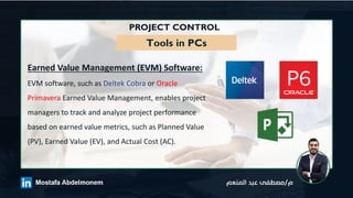 PROJECT CONTROL
Tools in PCs
Earned Value Management (EVM) Software:
EVM software, such as Deltek Cobra or Oracle
Primavera Earned Value Management, enables project
managers to track and analyze project performance
based on earned value metrics, such as Planned Value
(PV), Earned Value (EV), and Actual Cost (AC).
 