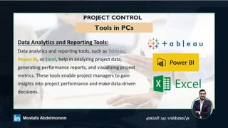 PROJECT CONTROL
Tools in PCs
Data Analytics and Reporting Tools:
Data analytics and reporting tools, such as Tableau,
Power BI, or Excel, help in analyzing project data,
generating performance reports, and visualizing project
metrics. These tools enable project managers to gain
insights into project performance and make data-driven
decisions.
 