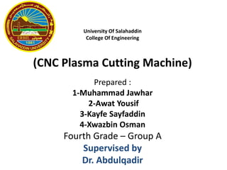University Of Salahaddin
College Of Engineering
(CNC Plasma Cutting Machine)
Prepared :
1-Muhammad Jawhar
2-Awat Yousif
3-Kayfe Sayfaddin
4-Xwazbin Osman
Fourth Grade – Group A
Supervised by
Dr. Abdulqadir
 