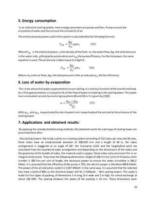 10
5. Energy consumption
In an industrial coolingsystem,mainenergyconsumersare pumpsandfans.Pumpsensure the
circulationof waterand fansensure the circulationof air.
The electrical pumppowerusedinthissystemiscalculatedbythe followingformula:
𝑃ele =
Δ𝑝𝑐
𝜂𝑡𝑝
𝜌𝑔𝑚𝑐 (35)
Where𝑃ele is the electrical power, 𝜌 the densityof the fluid, 𝑚𝑐the waterflow, Δ𝑝𝑐 the total pressure
inthe waterside, 𝑔the gravityaccelerationand 𝜂𝑡𝑝the pumpefficiency.Forthe fanpower,the same
equationisused.The airdensityistakenequal to1 kg/m3 :
𝑃ele =
Δ𝑝𝑓
𝜂𝑡𝑓
𝑔𝑚𝑓 (36)
Where 𝑚𝑓isthe air flow, Δ𝑝𝑓 the total pressure inthe airside and 𝜂𝑡𝑓 the fanefficiency.
6. Loss of water by evaporation
This isthe amountof waterevaporatedtoensure cooling.Itismainlyafunctionof the transferredheat.
As a firstapproximation,itisequal to1% of the flow of watercirculatinginthe coolingtower.Thiswater
lossisevaluated,assaid,byresolvingequations(8) and(9) or itis givenby[3][8]:
𝜔 =
𝜑𝑎𝑠 − 𝜑𝑎𝑒
𝑚 𝑐
𝑚𝑎
(37)
With 𝜑𝑎𝑠 and 𝜑𝑎𝑠 respectivelythe rate of waterinair respectivelyatthe exitandat the entrance of the
coolingtower
7. Applications and obtained results:
By applying the already detailed sizing methods, the obtained results for each type of cooling tower are
presentedhere after:
- Dry cooling towers: the study is done on a cooling system consisting of 155 tubes per row and 36 rows,
these tubes have an inside/outside diameter of 300/320 mm and a length of 40 m, the tubes
arrangement is staggered at an angle of 60°, the transverse pitch and the longitudinal pitch are
calculated from the equilateral tubes arrangement and depending on the dimensions of the tubes and
the geometry of the bundle of tubes, the material used is copper, these tubes carry aluminum fins in an
integral construction. They have the following dimensions: height of 100 mm for 1mm of thickness, their
number is 300 fins per unit of length, the necessary power to ensure the water circulation is 286.2
kWatt. It is assumed that the efficiency of the pump is 75%, the electric power is therefore 408.8 kWatt.
The power of the air extraction system is 5.047 MWatt. In the same way, it is assumed that the selected
fans have a yield of 80% so the electrical power will be 7.21Mwatt. - Wet cooling towers: The study is
made for four types of packing, of dimensions 5 m long, 8 m wide and 2 m high, for a heat exchange of
about 100 MW. The spacing between the plates of the packing is 10 mm. These dimensions were
 