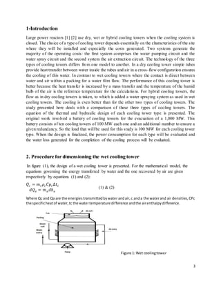 3
1-Introduction
Large power reactors [1] [2] use dry, wet or hybrid cooling towers when the cooling system is
closed. The choice of a type of cooling tower depends essentially on the characteristics of the site
where they will be installed and especially the costs generated. Two systems generate the
majority of the operating costs: the first system comprises the water pumping circuit and the
water spray circuit and the second system the air extraction circuit. The technology of the three
types of cooling towers differs from one model to another. In a dry cooling tower simple tubes
provide heat transfer between water inside the tubes and air in a cross-flow configuration ensures
the cooling of this water. In contrast to wet cooling towers where the contact is direct between
water and air within a packing for a water film flow. The performance of this cooling tower is
better because the heat transfer is increased by a mass transfer and the temperature of the humid
bulb of the air is the reference temperature for the calculations. For hybrid cooling towers, the
flow as in dry cooling towers is taken, to which is added a water spraying system as used in wet
cooling towers. The cooling is even better than for the other two types of cooling towers. The
study presented here deals with a comparison of these three types of cooling towers. The
equation of the thermal and hydraulic design of each cooling tower type is presented. The
original work involved a battery of cooling towers for the evacuation of a 1,000 MW. This
battery consists of ten cooling towers of 100 MW each one and an additional number to ensure a
given redundancy. So the load that will be used for this study is 100 MW for each cooling tower
type. When the design is finalized, the power consumption for each type will be evaluated and
the water loss generated for the completion of the cooling process will be evaluated.
2. Procedure for dimensioning the wet cooling tower
In figure (1), the design of a wet cooling tower is presented. For the mathematical model, the
equations governing the energy transferred by water and the one recovered by air are given
respectively by equations (1) and (2):
𝑄𝑐 = 𝑚𝑐𝜌𝑐𝐶𝑝𝑐Δ𝑡𝑐
𝑑𝑄𝑎 = 𝑚𝑎𝑑ℎ𝑎
(1) & (2)
Where Qc and Qa are the energiestransmittedbywater andair,c anda the waterand air densities,CPc
the specificheatof water,tc the watertemperature difference andthe airenthalpydifference.
Figure 1: Wet coolingtower
 