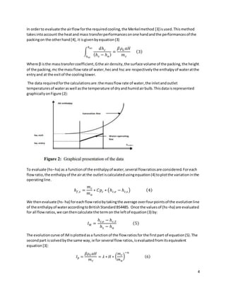 4
In orderto evaluate the airflowforthe requiredcooling,the Merkelmethod [3] isused.Thismethod
takesintoaccount the heatand mass transferperformancesonone handandthe performancesof the
packingon the otherhand[4], it isgivenbyequation(3)
∫  
ℎ𝑒𝑐
ℎ𝑠𝑐
𝑑ℎ𝑐
(ℎ𝑠 − ℎ𝑎)
=
𝛽𝜌𝐺 𝑎𝐻
𝑚𝑐
(3)
Where β isthe masstransfercoefficient,Gthe air density,the surface volume of the packing,the height
of the packing,mc the massflowrate of water,hecand hsc are respectivelythe enthalpyof wateratthe
entryand at the exitof the coolingtower.
The data requiredforthe calculationsare:the massflow rate of water,the inletandoutlet
temperaturesof wateraswell asthe temperature of dryand humidairbulb.Thisdata isrepresented
graphicallyonFigure (2):
To evaluate (hs–ha) as a functionof the enthalpyof water,several flowratiosare considered.Foreach
flowratio,the enthalpyof the airat the outletiscalculatedusingequation(4) toplotthe variationinthe
operatingline.
ℎ𝑓,𝑠 =
𝑚𝑐
𝑚𝑎
∗ 𝐶𝑝𝑐 ∗ (ℎ𝑐,𝑒 − ℎ𝑐,𝑠 ) (4)
We thenevaluate (hs- ha) foreachflowratiobytakingthe average overfourpointsof the evolutionline
of the enthalpyof wateraccordingtoBritishStandardBS4485. Once the valuesof (hs–ha) are evaluated
for all flowratios,we canthencalculate the termon the leftof equation(3) by:
𝐼𝑀 =
ℎ𝑐,𝑒 − ℎ𝑐,𝑆
ℎ𝑠 − ℎ𝑎
(5)
The evolutioncurve of IMisplottedasa functionof the flow ratiosfor the firstpart of equation(5).The
secondpart issolvedbythe same way,ie for several flow ratios,isevaluatedfromitsequivalent
equation[3]:
𝐼𝑝 =
𝛽𝜌𝐺𝑎𝐻
𝑚𝑐
= 𝜆 ∗ 𝐻 ∗ (
𝑚𝑐
𝑚𝑎
)
−𝑛
(6)
 