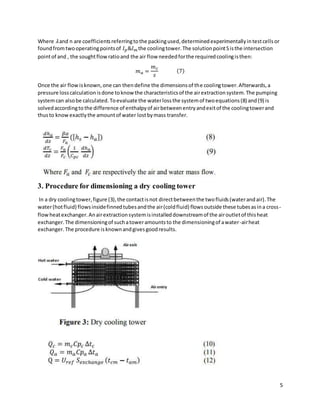 5
Where 𝜆and n are coefficientsreferringtothe packingused,determinedexperimentallyintestcellsor
foundfromtwooperatingpointsof 𝐼𝑝&𝐼𝑚 the coolingtower.The solutionpointSisthe intersection
pointof and , the soughtflowratioand the air flow neededforthe requiredcoolingisthen:
𝑚𝑎 =
𝑚𝑐
𝑠
(7)
Once the air flowisknown,one can thendefine the dimensionsof the coolingtower.Afterwards,a
pressure losscalculationisdone toknow the characteristicsof the airextractionsystem.The pumping
systemcan alsobe calculated.Toevaluate the waterlossthe systemof twoequations(8) and(9) is
solvedaccordingto the difference of enthalpyof airbetweenentryandexitof the coolingtowerand
thusto knowexactlythe amountof water lostbymass transfer.
3. Procedure for dimensioning a dry cooling tower
In a dry coolingtower,figure (3),the contactisnot directbetweenthe twofluids(waterandair).The
water(hotfluid) flowsinsidefinnedtubesandthe air(coldfluid) flowsoutside these tubesasina cross-
flowheatexchanger.Anairextractionsystemisinstalleddownstreamof the airoutletof thisheat
exchanger.The dimensioningof suchatoweramountsto the dimensioningof awater-airheat
exchanger.The procedure isknownandgivesgoodresults.
 