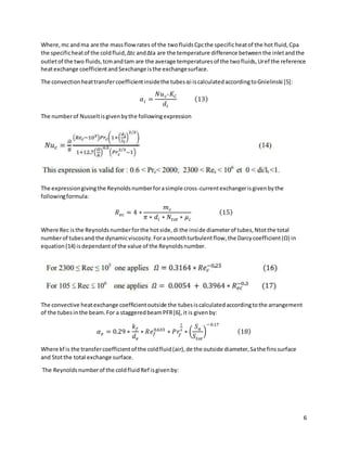 6
Where,mc andma are the massflowrates of the twofluidsCpcthe specificheatof the hot fluid,Cpa
the specificheatof the coldfluid,Δtc andΔta are the temperature difference betweenthe inletandthe
outletof the two fluids,tcmandtam are the average temperaturesof the twofluids,Uref the reference
heatexchange coefficientandSexchange isthe exchangesurface.
The convectionheattransfercoefficientinsidethe tubesαi iscalculatedaccordingtoGnielinski [5]:
𝛼𝑖 =
𝑁𝑢𝑐∗ 𝐾𝐶
𝑑𝑖
(13)
The numberof Nusseltisgivenbythe followingexpression
The expressiongivingthe Reynoldsnumberforasimple cross-currentexchangerisgivenbythe
followingformula:
𝑅𝑒𝑐 = 4 ∗
𝑚𝑐
𝜋 ∗ 𝑑𝑖 ∗ 𝑁𝑡𝑜𝑡 ∗ 𝜇𝑐
(15)
Where Rec isthe Reynoldsnumberforthe hotside,di the inside diameterof tubes,Ntotthe total
numberof tubesand the dynamicviscosity.Forasmoothturbulentflow,the Darcycoefficient(Ω) in
equation(14) isdependantof the value of the Reynoldsnumber.
The convective heatexchange coefficientoutside the tubesiscalculatedaccordingtothe arrangement
of the tubesinthe beam.For a staggeredbeamPFR[6],it is givenby:
𝛼𝑒 = 0.29 ∗
𝑘𝑓
𝑑𝑒
∗ 𝑅𝑒𝑓
0.633
∗ 𝑃𝑟
𝑓
1
3
∗ (
𝑆𝑎
𝑆𝑡𝑜𝑡
)
−0.17
(18)
Where kf is the transfercoefficientof the coldfluid(air), de the outside diameter,Sathe finssurface
and Stotthe total exchange surface.
The Reynoldsnumberof the coldfluidRef isgivenby:
 