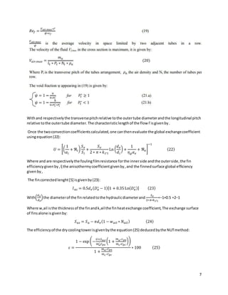 7
Withand respectivelythe transversepitchrelative tothe outertube diameterandthe longitudinal pitch
relative tothe outertube diameter.The characteristiclengthof the flow Γisgivenby.
Once the twoconvectioncoefficientscalculated,one canthenevaluate the global exchangecoefficient
usingequation(22):
𝑈 = [(
1
𝛼𝑖
+ ℜ𝑖)
𝑆𝑒
𝑆𝑖
+
𝑆𝑒
2 ∗ 𝜋 ∗ 𝑘𝑡∗𝑙
Ln (
𝑑𝑒
𝑑𝑖
) +
1
𝜂𝑔𝛼𝑒
+ ℜ𝑒]
−1
(22)
Where and are respectivelythe foulingfilmresistance forthe innerside andthe outerside,the fin
efficiencygivenby,ξ the anisothermycoefficientgivenby,and the finnedsurface global efficiency
givenby,
The fincorrectedlenght[5] isgivenby(23):
𝑙𝑎𝑐 = 0.5𝑑𝑒(𝐷𝑎
∗ − 1)[1 + 0.35 Ln(𝐷𝑎
∗ )] (23)
With(
𝑑𝑎
𝑑𝑒
)the diameterof the finrelatedtothe hydraulicdiameterand
𝑆𝑒
2∗𝜋∗𝑘𝑡∗𝑙
∗−1+0.5 ∗2−1
Where w,ail isthe thicknessof the finandk,ail the finheatexchange coefficient,The exchange surface
of finsalone isgivenby:
𝑆𝑎𝑠 = 𝑆𝑎 − 𝜋𝑑𝑒(1 − 𝑤𝑎𝑖𝑙 ∗ 𝑁𝑎𝑖𝑙) (24)
The efficiencyof the drycoolingtowerisgivenbythe equation(25) deducedbythe NUTmethod:
𝜀 =
1 − exp (−
𝑈+𝑆𝑡𝑜𝑡
𝑚𝑎
∗ 𝐶𝑝𝑎
(1 +
𝑚𝑎∗𝑐𝑝𝑎
𝑚𝑐∗𝐶𝑝𝑐
))
1 +
𝑚𝑎∗𝐶𝑝𝑎
𝑚𝑐∗𝐶𝑝𝑐
∗ 100 (25)
 