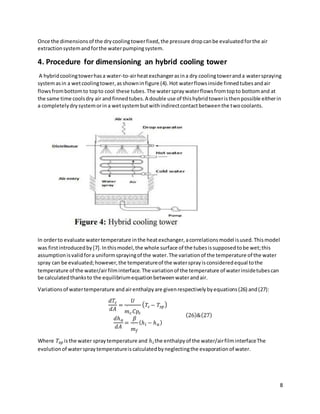 8
Once the dimensionsof the drycoolingtowerfixed,the pressure dropcanbe evaluatedforthe air
extractionsystemandforthe waterpumpingsystem.
4. Procedure for dimensioning an hybrid cooling tower
A hybridcoolingtowerhasa water-to-airheatexchangerasina dry coolingtoweranda waterspraying
systemasin a wetcoolingtower,asshowninfigure (4).Hot waterflowsinside finnedtubesandair
flowsfrombottomto topto cool these tubes.The waterspraywaterflowsfromtopto bottomand at
the same time coolsdry air andfinnedtubes.A double use of thishybridtoweristhenpossible eitherin
a completelydrysystemorina wetsystembutwithindirectcontactbetweenthe twocoolants.
In orderto evaluate watertemperature inthe heatexchanger,acorrelationsmodel isused.Thismodel
was firstintroducedby[7].Inthismodel,the whole surface of the tubesissupposedtobe wet;this
assumptionisvalidfora uniformsprayingof the water.The variationof the temperature of the water
spray can be evaluated;however,the temperatureof the watersprayisconsideredequal tothe
temperature of the water/airfilminterface.The variationof the temperature of waterinsidetubescan
be calculatedthanksto the equilibriumequationbetweenwaterandair.
Variationsof watertemperature andairenthalpyare givenrespectivelybyequations(26) and(27):
𝑑𝑇𝑐
𝑑𝐴
=
𝑈
𝑚
˙
𝑐𝐶𝑝𝑐
(𝑇𝑐 − 𝑇𝑠𝑝)
𝑑ℎ𝑎
𝑑𝐴
=
𝛽
𝑚
˙
𝑓
(ℎ𝑖 − ℎ𝑎)
(26)&(27)
Where 𝑇𝑠𝑝 isthe water spraytemperature and ℎ𝑖 the enthalpyof the water/airfilminterfaceThe
evolutionof waterspraytemperatureiscalculatedbyneglectingthe evaporationof water.
 