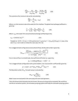 9
𝑑𝑇𝑠𝑝
𝑑𝐴
=
𝑚
˙
𝑎
𝑚
˙
𝑠𝑝𝐶𝑝𝑠𝑝
𝑑ℎ𝑎
𝑑𝐴
−
𝑚
˙
𝑐𝐶𝑝𝑐
𝑚
˙
𝑠𝑝𝐶𝑝𝑠𝑝
𝑑𝑇𝑐
𝑑𝐴
(28)
The evolutionof airmoisture rate canbe calculatedby:
𝑑𝑤𝑎
𝑑𝐴
=
𝛽
𝑚
˙
𝑎
(𝑤𝑖 − 𝑤𝑎) (29)
Where 𝑤𝑖isthe moisture rate at the water/airfilminterface.The global heatexchange coefficientis
givenby:
1
𝑈
=
1
𝛼𝑐
𝑑𝑒
𝑑𝑖
+
𝑑𝑒
2𝑘𝑡
ln (
𝑑𝑒
𝑑𝑖
) +
1
𝛼𝑠𝑝
(30)
Where 𝛼𝑠𝑝 isthe water filmconvectiveheatexchangecoefficientgivenby:
For a staggeredtube configurationandaturbulentflow,the Nusseltnumberisgivenby:
𝑁𝑢𝑒𝑎𝑢 =
(
𝑓𝐷
8
)(𝑅𝑒𝑐 − 1000) Pr𝑐 (1 + (
𝑑𝑖
𝐿
)
0.67
)
1 + 12.7(
𝑓𝐷
8
)
0.5
(𝑃𝑟𝐶
0.67
− 1)
(32)
For an internal flowinasmoothtube,the coefficientof friction 𝑓𝐷 isgivenby:
𝑓𝐷 = (1.82log10Reaue − 1.64)^ − 2
For a staggeredtube configurationwithapitchof 2Dext, the masstransfercoefficientβisgivenby:
𝛽 = 5.027 ∗ 10−8(𝑅𝑒𝑎)0.9(𝑅𝑒𝑠𝑝)
0.15
(𝐷𝑒)−2.6 (33)
The Reynoldsnumber 𝑅𝑒𝑠𝑝 forwatersprayis evaluatedby:
𝑅𝑒𝑠𝑝 =
𝑚
˙
𝑠𝑝
𝑁𝑡𝑢𝑏𝑒𝐿𝜇𝑠𝑝
(34)
Water lossesare evaluatedinthe same wayasfor wet coolingtowers.
Once the dimensional characteristicsare known,the pressure dropcanbe evaluated.We couldthus
size the air extractionsystem, the hotwaterpumpingsystemandfinallythe coldwatersprayingsystem.
 