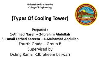 University Of Salahaddin
College Of Engineering
(Types Of Cooling Tower)
Prepared :
1-Ahmed Naseh – 2-Ibrahim Abdullah
3- Ismail Farhad Kareem – 4-Muhamad Abdullah
Fourth Grade – Group B
Supervised by
Dr.Eng.Ramzi R.Ibraheem barwari
 