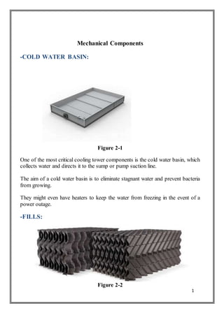 1
Mechanical Components
-COLD WATER BASIN:
Figure 2-1
One of the most critical cooling tower components is the cold water basin, which
collects water and directs it to the sump or pump suction line.
The aim of a cold water basin is to eliminate stagnant water and prevent bacteria
from growing.
They might even have heaters to keep the water from freezing in the event of a
power outage.
-FILLS:
Figure 2-2
 