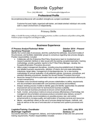 Page 1 of 3
Bonnie Cypher
Phone: (203)-885-5007 Email: bonniecypher23@gmail.com
Professional Profile
Accomplished professional with excellent strengths as a project coordinator:
Customer focused, highly organized self-starter, and detail-oriented individual who works
well in a team environment or independently.
Primary Skills
Ability to handle fluctuating workloads and changing priorities; excellent coordination and problem-solving skills;
Proficient project management and delegation skills.
Business Experience
IT Process Analyst/Technical Writer October 2014 – Present
Synchrony Financial Stamford, CT
Identify the current state of processes, elicit the useful/harmful attributes, document models of
the processes, and facilitate stakeholder groups to consensus regarding new process designs.
Position responsibilities included:
 Collaborate with the Enterprise Risk Policy Governance team to troubleshoot and
research potential interface or data issues with the existing exception/exemption tracking
methodology; provide quarterly reports to the IT Risk Policy Manager; develop the
Exception/Exemption Procedure document.
 Utilize project management disciplines, including ensuring establishment of objectives
and detailed business requirements, definition of interim and end-state deliverables,
milestones, target dates, management of interdependencies, for a new tracking
methodology for annual evaluation of all published policies, processes, procedures, and
standard operating procedures; develop the Annual Review Procedure document.
 Assist the research of forms automation tools to add completion/submission efficiency to
current manual forms.
 Facilitate cross-functional meetings with process stakeholders to define requirements
and documentation associated with core business processes and workflows.
 Analyze existing process models to identify gaps and identify opportunities for potential
improvement and access them for technical and business suitability.
 Test and execute business processes to ensure correct results achieved.
 Audit, monitor, and produce metrics to ensure process effectiveness of technology risk
management documentation processes produce consistent value delivery across IT.
 Identify and provide recommendations on possible process, tool, and control
enhancements to increase quality and optimization of business services and resources
 Mentor, educate/train others on the use of process design techniques, methods, and
tools as well as on the use of and execution on business and systems processes and
tools
Logistics/Training Coordinator June 2013 – July 2014
Boehringer Ingelheim Danbury, CT
Successful execution, management, delivery, and implementation of field and new personnel
training requirements, Position responsibilities included:
 