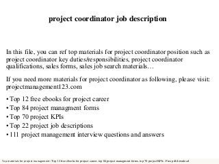 project coordinator job description 
In this file, you can ref top materials for project coordinator position such as 
project coordinator key duties/responsibilities, project coordinator 
qualifications, sales forms, sales job search materials… 
If you need more materials for project coordinator as following, please visit: 
projectmanagement123.com 
• Top 12 free ebooks for project career 
• Top 84 project managment forms 
• Top 70 project KPIs 
• Top 22 project job descriptions 
• 111 project management interview questions and answers 
Top materials for project management: Top 12 free ebooks for project career, top 84 project managment forms, top 70 project KPIs . Free pdf download 
 