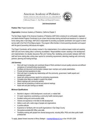 Job Announcement
Position Title: Project Coordinator
Organization: American Academy of Pediatrics, California Chapter 3
The San Diego chapter of the American Academy of Pediatrics (AAP-CA3) is looking for an enthusiastic, organized,
and detail-oriented Program Coordinator to join a team that provides training and technical assistance to a network of
home visiting sites in San Diego. AAP-CA3 is responsible for providing countywide coordination and support to direct
service staff in the First 5 First Steps program. The program offers families in-home parenting education and support
with the goal of preventing child abuse and neglect.
The Project Coordinator will be actively involved in the implementation of an evidence-based model and assisting
AAP-CA3 and home visiting sites in achieving accreditation. Responsibilities include: assisting in the development
and implementation of a Quality Assurance Plan and Training Plan; facilitating communication between AAP-CA3
staff and home visiting sites; writing clear reports for contracting requirements; attending meetings with community
partners; planning and hosting trainings.
Job Summary
• Work with team to develop and coordinate Scope of Work activities to ensure quality outcomes and efficient
compliance of contract/funding requirements
• Facilitate and document communication between team members and outside stakeholders
• Provide technical assistance to sites
• Work with team to develop key relationships with the community, government, health experts and
development experts
• Assist with writing summary reports for contracting requirements
• Complete other tasks as needed to support the project
• Attend meetings with community partners
• Assist with the scheduling of internal and external meetings
• Assist with and plan trainings as needed
Minimum Qualifications
• Bachelor’s degree in child development, social work, or related field
• 4-5 years’ experience coordinating a community health oriented project
• Excellent writing and communication skills
• Interest and experience in the field of child development
• Ability to work with a wide range of people and organizations
• A positive attitude
• Experience or familiarity with non-profit organizations in San Diego County
• Strong/demonstrable MS Office suite skills
• Familiarity working with people from diverse backgrounds, including MDs, PhDs and other public health
professionals
To apply, please forward resumes to Minou Sadeghi – msadeghi@aapca3.org or fax: 619-281-2295
 