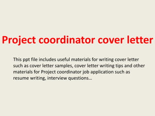 Project coordinator cover letter
This ppt file includes useful materials for writing cover letter
such as cover letter samples, cover letter writing tips and other
materials for Project coordinator job application such as
resume writing, interview questions…

 
