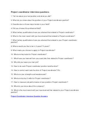 Project coordinator interview questions
1. Tell me about your last position and what you did?
2. What do you know about the position of your Project coordinator position?
3. Describe two or three major trends in your field?
4. Did you choose this profession/field?
5. What tertiary qualifications have you attained that related to Project coordinator?
6. What is the most recent skill you have learned that related to Project coordinator?
7. What tertiary qualifications have you attained that related to your Project coordinator
position?
8. Where would you like to be in 3 years? 5 years?
9. What made you choose to apply to Project coordinator?
10. What are key tasks for Project coordinator?
11. What have you learned from your past jobs that related to Project coordinator?
12. Why did you leave your last job?
13. How to do each Project coordinator position task/function?
14. How to control each task/function of Project coordinator? Etc
15. What are your strengths and weaknesses?
16. What are top top 3 skills for Project coordinator?
17. How to measure job performance of your position: Project coordinator?
18. What do you know about this company?
19. What is the most recent skill you have learned that related to your Project coordinator
position?
Project Coordinator Interview Question Answers

 