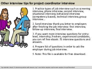 Other interview tips for project coordinator interview 
1. Practice types of job interview such as screening 
interview, phone interview, second interview, 
situational interview, behavioral interview 
(competency based), technical interview, group 
interview… 
2. Send interview thank you letter to employers 
after finishing the job interview: first interview, 
follow-up interview, final interview. 
3. If you want more interview questions for entry-level, 
internship, freshers, experienced candidates, 
you can ref free ebook: 75 interview questions and 
answers. 
4. Prepare list of questions in order to ask the 
employer during job interview. 
5. Note: This file is available for free download. 
Top materials: ebook: 75 interview questions with answers, top 7 cover letter samples, top 8 resume samples. Free pdf download 
