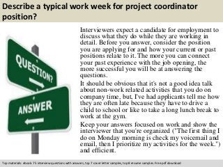 Describe a typical work week for project coordinator 
position? 
Interviewers expect a candidate for employment to 
discuss what they do while they are working in 
detail. Before you answer, consider the position 
you are applying for and how your current or past 
positions relate to it. The more you can connect 
your past experience with the job opening, the 
more successful you will be at answering the 
questions. 
It should be obvious that it's not a good idea talk 
about non-work related activities that you do on 
company time, but, I've had applicants tell me how 
they are often late because they have to drive a 
child to school or like to take a long lunch break to 
work at the gym. 
Keep your answers focused on work and show the 
interviewer that you're organized ("The first thing I 
do on Monday morning is check my voicemail and 
email, then I prioritize my activities for the week.") 
and efficient. 
Top materials: ebook: 75 interview questions with answers, top 7 cover letter samples, top 8 resume samples. Free pdf download 
 