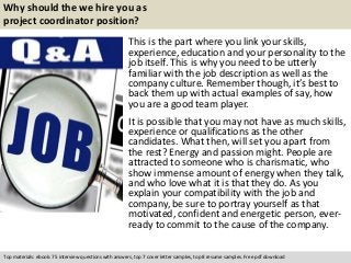 Why should the we hire you as 
project coordinator position? 
This is the part where you link your skills, 
experience, education and your personality to the 
job itself. This is why you need to be utterly 
familiar with the job description as well as the 
company culture. Remember though, it’s best to 
back them up with actual examples of say, how 
you are a good team player. 
It is possible that you may not have as much skills, 
experience or qualifications as the other 
candidates. What then, will set you apart from 
the rest? Energy and passion might. People are 
attracted to someone who is charismatic, who 
show immense amount of energy when they talk, 
and who love what it is that they do. As you 
explain your compatibility with the job and 
company, be sure to portray yourself as that 
motivated, confident and energetic person, ever-ready 
to commit to the cause of the company. 
Top materials: ebook: 75 interview questions with answers, top 7 cover letter samples, top 8 resume samples. Free pdf download 
 