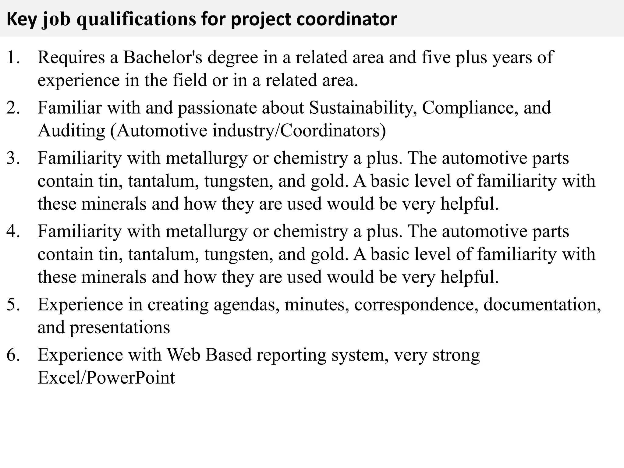 Key job qualifications for project coordinator 
1. Requires a Bachelor's degree in a related area and five plus years of 
experience in the field or in a related area. 
2. Familiar with and passionate about Sustainability, Compliance, and 
Auditing (Automotive industry/Coordinators) 
3. Familiarity with metallurgy or chemistry a plus. The automotive parts 
contain tin, tantalum, tungsten, and gold. A basic level of familiarity with 
these minerals and how they are used would be very helpful. 
4. Familiarity with metallurgy or chemistry a plus. The automotive parts 
contain tin, tantalum, tungsten, and gold. A basic level of familiarity with 
these minerals and how they are used would be very helpful. 
5. Experience in creating agendas, minutes, correspondence, documentation, 
and presentations 
6. Experience with Web Based reporting system, very strong 
Excel/PowerPoint 
 