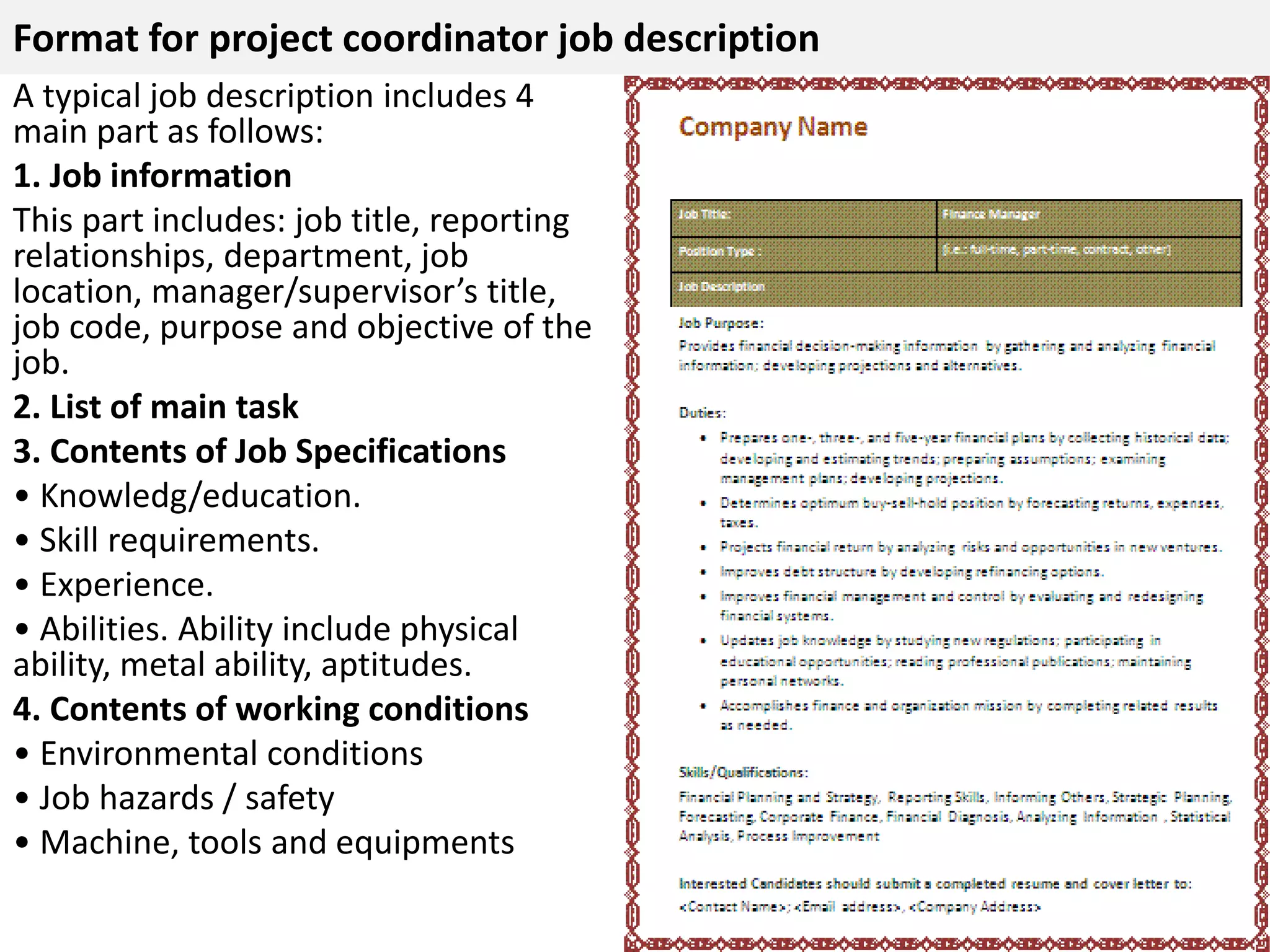 Format for project coordinator job description 
A typical job description includes 4 
main part as follows: 
1. Job information 
This part includes: job title, reporting 
relationships, department, job 
location, manager/supervisor’s title, 
job code, purpose and objective of the 
job. 
2. List of main task 
3. Contents of Job Specifications 
• Knowledg/education. 
• Skill requirements. 
• Experience. 
• Abilities. Ability include physical 
ability, metal ability, aptitudes. 
4. Contents of working conditions 
• Environmental conditions 
• Job hazards / safety 
• Machine, tools and equipments 
 
