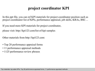 project coordinator KPI 
In this ppt file, you can ref KPI materials for project coordinator position such as 
project coordinator list of KPIs, performance appraisal, job skills, KRAs, BSC… 
If you need more KPI materials for project coordinator, 
please visit: http://kpi123.com/list-of-kpi-samples 
Other materials from http://kpi123.com: 
• Top 28 performance appraisal forms 
• 11 performance appraisal methods 
• 1125 performance review phrases 
Top materials: top sales KPIs, Top 28 performance appraisal forms, 11 performance appraisal methods 
Interview questions and answers – free download/ pdf and ppt file 
 