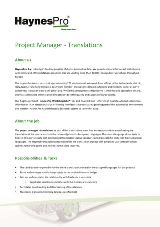 Project Manager - Translations
About us
HaynesPro B.V. is Europe’s leadingsupplier of digital automotivedata. We provide major aftermarket distributors
with onlineand offlinedatabasesolutions thatareused by more than 40.000 independent workshops throughout
Europe.
The HaynesPro team consistsof approximately 175 professionals who work from offices in the Netherlands, the UK,
Italy,Spain,Franceand Romania.Each team member enjoys considerableautonomy and freedom. As far as we’re
concerned, itwouldn’t work any other way. Whilethe atmosphere at HaynesPro is informal and agreeable,we are,
above all,dedicated professionalswho take pridein the quality and success of our products.
Our flagship product - HaynesPro WorkshopData™ Car and Truck Edition – offers high-quality automotivetechnical
information in an exceptionally user-friendly interface.Electronics area growingpartof the automotive environment
and therefor HaynesPro has developed advanced systems to cover this data.
About the job
The project manager - translations is partof the translations team. You areresponsiblefor coordinatingthe
translation of the sourcetext into the relevant (primarily European) languages.The sourcelanguageof our texts is
English.We work closely with professional translators(nativespeakers) who translatethe texts into their individual
languages.The HaynesPro translation teamcontrols the translation processwith advanced CAT software which
optimises the time spent and minimises the costs involved.
Responsibilities & Tasks
• The candidateis responsiblefor the entire translation processfor the assigned languages for our product
• Plans and manages translation projects based on deadlines and budget
• Sets up and maintains therelationship with freelancetranslators
o Negotiates deadlines and rates with the freelance translators
• Facilitates proofreadingand QA-checkingof translations
• Maintains translation memory databases in MemoQ
 