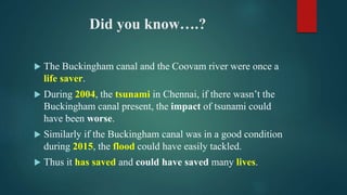Did you know….?
 The Buckingham canal and the Coovam river were once a
life saver.
 During 2004, the tsunami in Chennai, if there wasn’t the
Buckingham canal present, the impact of tsunami could
have been worse.
 Similarly if the Buckingham canal was in a good condition
during 2015, the flood could have easily tackled.
 Thus it has saved and could have saved many lives.
 