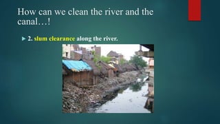 How can we clean the river and the
canal…!
 2. slum clearance along the river.
 