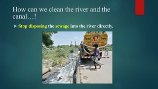 How can we clean the river and the
canal…!
 Stop disposing the sewage into the river directly.
 