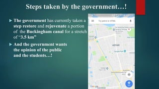 Steps taken by the government…!
 The government has currently taken a
step restore and rejuvenate a portion
of the Buckingham canal for a stretch
of “3.5 km”
 And the government wants
the opinion of the public
and the students…!
 