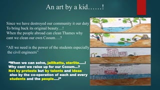 An art by a kid……!
Since we have destroyed our community it our duty
To bring back its original beauty…!
When the people abroad can clean Thames why
cant we clean our own Cooum….?
“All we need is the power of the students especially
the civil engineers”
“When we can solve, jallikattu, sterlite…..!
Why cant we raise up for our Cooum…?
Not by protests but by talents and ideas
also by the co-operation of each and every
students and the people….!”
 