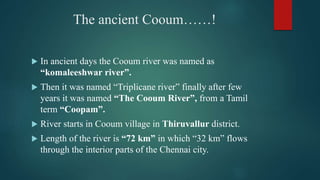 The ancient Cooum……!
 In ancient days the Cooum river was named as
“komaleeshwar river”.
 Then it was named “Triplicane river” finally after few
years it was named “The Cooum River”, from a Tamil
term “Coopam”.
 River starts in Cooum village in Thiruvallur district.
 Length of the river is “72 km” in which “32 km” flows
through the interior parts of the Chennai city.
 