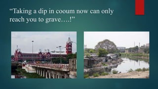 “Taking a dip in cooum now can only
reach you to grave….!”
 