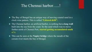 The Chennai harbor…..!
 The Bay of Bengal has an unique way of moving coastal sand in a
clock wise pattern. This is called “Littoral drift”.
 The Chennai harbor, an artificial harbor, is nothing but a long wall
built into the sea from the coast. So the sand which was to move
further north of Chennai Port, started getting accumulated south
of it.
 This can be seen at the Napier bridge where the mouth of the
cooum river meets the bay of Bengal.
 