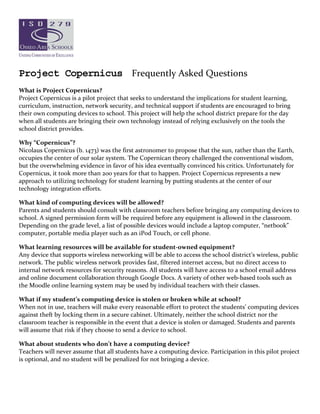 Project Copernicus Frequently Asked Questions 
 
What is Project Copernicus? 
Project Copernicus is a pilot project that seeks to understand the implications for student learning, 
curriculum, instruction, network security, and technical support if students are encouraged to bring 
their own computing devices to school. This project will help the school district prepare for the day 
when all students are bringing their own technology instead of relying exclusively on the tools the 
school district provides. 

Why “Copernicus”? 
Nicolaus Copernicus (b. 1473) was the first astronomer to propose that the sun, rather than the Earth, 
occupies the center of our solar system. The Copernican theory challenged the conventional wisdom, 
but the overwhelming evidence in favor of his idea eventually convinced his critics. Unfortunately for 
Copernicus, it took more than 200 years for that to happen. Project Copernicus represents a new 
approach to utilizing technology for student learning by putting students at the center of our 
technology integration efforts. 

What kind of computing devices will be allowed? 
Parents and students should consult with classroom teachers before bringing any computing devices to 
school. A signed permission form will be required before any equipment is allowed in the classroom. 
Depending on the grade level, a list of possible devices would include a laptop computer, “netbook” 
computer, portable media player such as an iPod Touch, or cell phone. 

What learning resources will be available for student‐owned equipment? 
Any device that supports wireless networking will be able to access the school district’s wireless, public 
network. The public wireless network provides fast, filtered internet access, but no direct access to 
internal network resources for security reasons. All students will have access to a school email address 
and online document collaboration through Google Docs. A variety of other web‐based tools such as 
the Moodle online learning system may be used by individual teachers with their classes. 

What if my student’s computing device is stolen or broken while at school? 
When not in use, teachers will make every reasonable effort to protect the students’ computing devices 
against theft by locking them in a secure cabinet. Ultimately, neither the school district nor the 
classroom teacher is responsible in the event that a device is stolen or damaged. Students and parents 
will assume that risk if they choose to send a device to school. 

What about students who don’t have a computing device? 
Teachers will never assume that all students have a computing device. Participation in this pilot project 
is optional, and no student will be penalized for not bringing a device.  
 