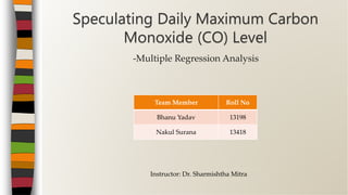 -Multiple Regression Analysis
Speculating Daily Maximum Carbon
Monoxide (CO) Level
Team Member Roll No
Bhanu Yadav 13198
Nakul Surana 13418
Instructor: Dr. Sharmishtha Mitra
 