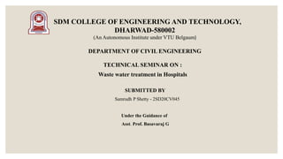 SDM COLLEGE OF ENGINEERING AND TECHNOLOGY,
DHARWAD-580002
(An Autonomous Institute under VTU Belgaum)
DEPARTMENT OF CIVIL ENGINEERING
TECHNICAL SEMINAR ON :
Waste water treatment in Hospitals
SUBMITTED BY
Samrudh P Shetty - 2SD20CV045
Under the Guidance of
Asst. Prof. Basavaraj G
 