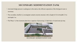 SECONDARY SEDIMENTATION TANK
• Activated sludge process is undergone in this tank as the efficient separation of the biological waste is
necessary.
• The secondary clarifier is a rectangular cement concrete structure with a length of 2.8 m breadth 2.4 m
and depth 3 m.
• The Phase 1 of the treatment plant has a capacity of processing 12 lakh liters of wastewater per day.
SECONDARY SEDIMENTATION TANK
 