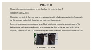 PHASE II
• The part of wastewater that does not go into the phase 1 is treated in phase 2
SCREENING CHAMBER
• The main sewer feeds all the waste water to a rectangular conduit called screening chamber. Screening is
the first treatment station, both for surface and wastewater. Its purpose to:
• Protect the structure downstream against large objects which could create obstructions in some of the
facility's units, easily separate and remove large matter carried along by the raw water, which might
negatively affect the efficiency of later treatment procedures or make their implementation more difficult.
SCREENING CHAMBER
 
