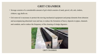 GRIT CHAMBER
• Sewage consists of a considerable amount of grit which consists of sand, gravel, silt, ash, cinders,
clinkers, egg shells etc.
• Grit removal is necessary to protect the moving mechanical equipment and pump elements from abrasion
and accompanying abnormal wear and tear, to reduce the formation of heavy deposits in pipes, channels
and conduits, and to reduce the frequency of the cleaning of sludge digesters.
GRIT CHAMBER
 