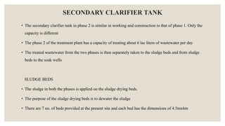 SECONDARY CLARIFIER TANK
• The secondary clarifier tank in phase 2 is similar in working and construction to that of phase 1. Only the
capacity is different
• The phase 2 of the treatment plant has a capacity of treating about 6 lac liters of wastewater per day
• The treated wastewater from the two phases is then separately taken to the sludge beds and from sludge
beds to the soak wells
SLUDGE BEDS
• The sludge in both the phases is applied on the sludge drying beds.
• The purpose of the sludge drying beds is to dewater the sludge
• There are 7 no. of beds provided at the present site and each bed has the dimensions of 4.5mx6m
 