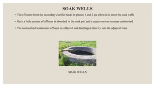 SOAK WELLS
• The effluents from the secondary clarifier tanks in phases 1 and 2 are allowed to enter the soak wells
• Only a little amount of effluent is absorbed in the soak pits and a major portion remains unabsorbed.
• The unabsorbed wastewater effluent is collected and discharged directly into the adjacent Lake
SOAK WELLS
 