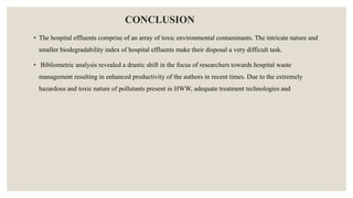 CONCLUSION
• The hospital effluents comprise of an array of toxic environmental contaminants. The intricate nature and
smaller biodegradability index of hospital effluents make their disposal a very difficult task.
• Bibliometric analysis revealed a drastic shift in the focus of researchers towards hospital waste
management resulting in enhanced productivity of the authors in recent times. Due to the extremely
hazardous and toxic nature of pollutants present in HWW, adequate treatment technologies and
 
