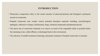 INTRODUCTION
• Wastewater composition refers to the actual amounts of physical,chemical and biological constituents
present in wastewater.
• Hospital wastewater may contain various potential hazardous materials including, microbiological
pathogens, radioactive isotopes, disinfectants, drugs, chemical compounds and pharmaceuticals.
• The maior aim of wastewater treatment is to remove as much of the suspended solids as possible before
the remaining water, called effluent, is discharged back to the environment.
• The selection of suitable treatment technology and proper treatment of hospital wastewater is essential.
 