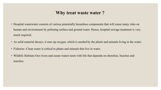 Why treat waste water ?
• Hospital wastewater consists of various potentially hazardous components that will cause many risks on
human and environment by polluting surface and ground water. Hence, hospital sewage treatment is very
much required.
• As solid material decays, it uses up oxygen, which is needed by the plants and animals living in the water.
• Fisheries -Clean water is critical to plants and animals that live in water.
• Wildlife Habitats-Our rivers and ocean waters teem with life that depends on shoreline, beaches and
marshes.
 