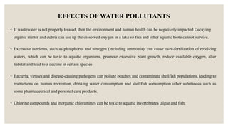 EFFECTS OF WATER POLLUTANTS
• If wastewater is not properly treated, then the environment and human health can be negatively impacted Decaying
organic matter and debris can use up the dissolved oxygen in a lake so fish and other aquatic biota cannot survive.
• Excessive nutrients, such as phosphorus and nitrogen (including ammonia), can cause over-fertilization of receiving
waters, which can be toxic to aquatic organisms, promote excessive plant growth, reduce available oxygen, alter
habitat and lead to a decline in certain species
• Bacteria, viruses and disease-causing pathogens can pollute beaches and contaminate shellfish populations, leading to
restrictions on human recreation, drinking water consumption and shellfish consumption other substances such as
some pharmaceutical and personal care products.
• Chlorine compounds and inorganic chloramines can be toxic to aquatic invertebrates ,algae and fish.
 